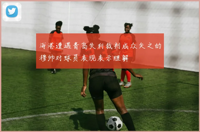 海港遭遇青岛失利裁判成众矢之的穆帅对球员表现表示理解