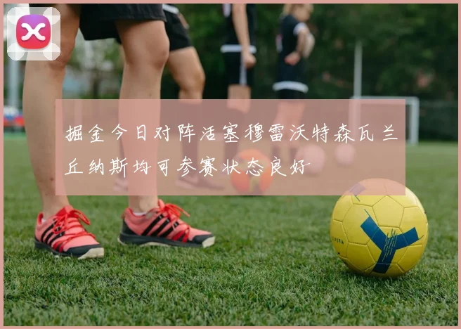 掘金今日对阵活塞穆雷沃特森瓦兰丘纳斯均可参赛状态良好
