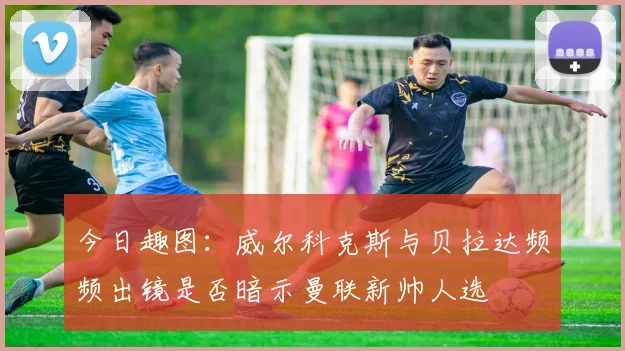 今日趣图：威尔科克斯与贝拉达频频出镜是否暗示曼联新帅人选