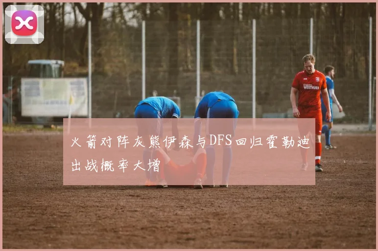 火箭对阵灰熊伊森与DFS回归霍勒迪出战概率大增