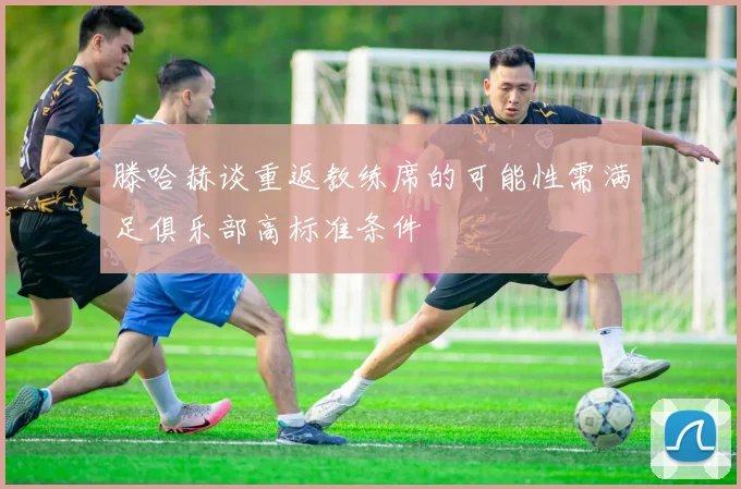 滕哈赫谈重返教练席的可能性需满足俱乐部高标准条件