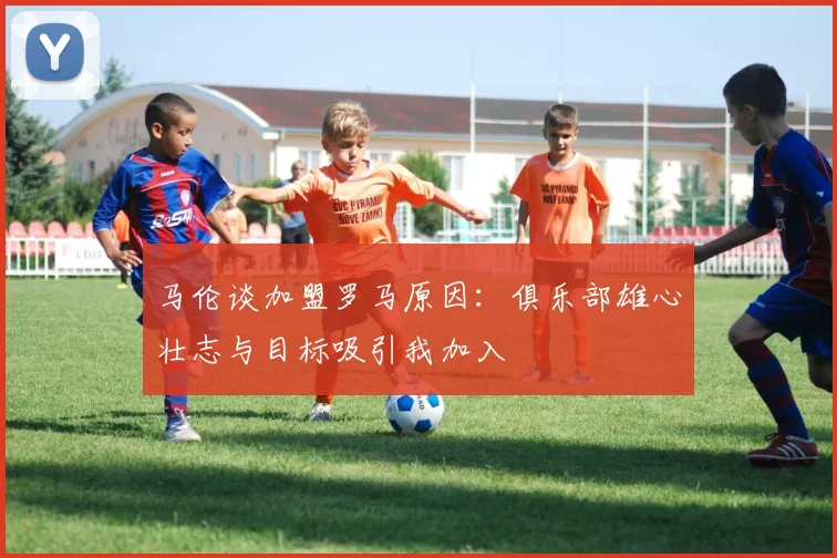 马伦谈加盟罗马原因：俱乐部雄心壮志与目标吸引我加入