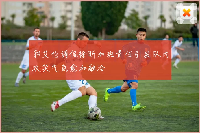 郭艾伦调侃徐昕加班责任引发队内欢笑气氛愈加融洽