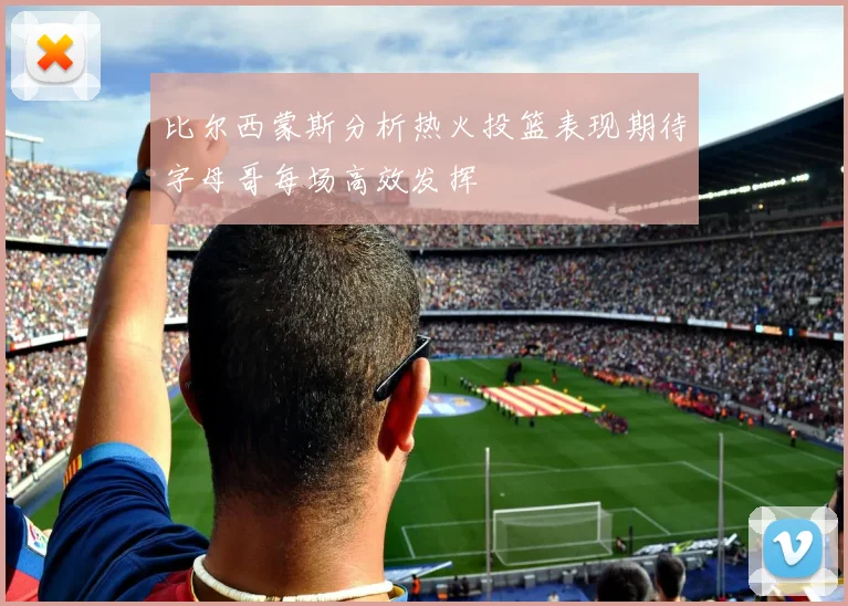 比尔西蒙斯分析热火投篮表现期待字母哥每场高效发挥