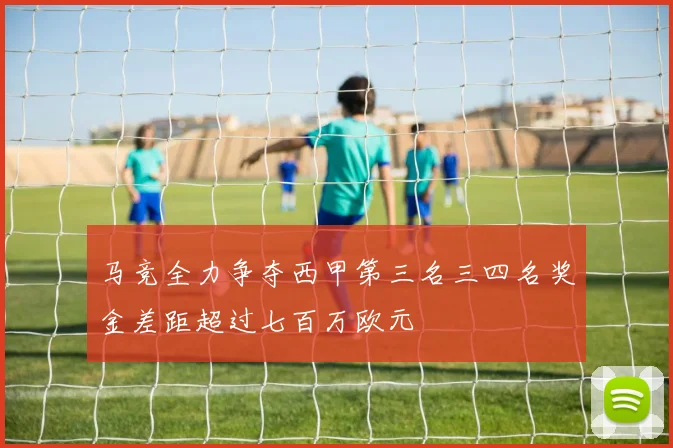 马竞全力争夺西甲第三名三四名奖金差距超过七百万欧元