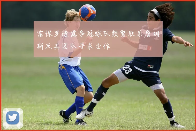 富保罗透露争冠球队频繁联系詹姆斯及其团队寻求合作