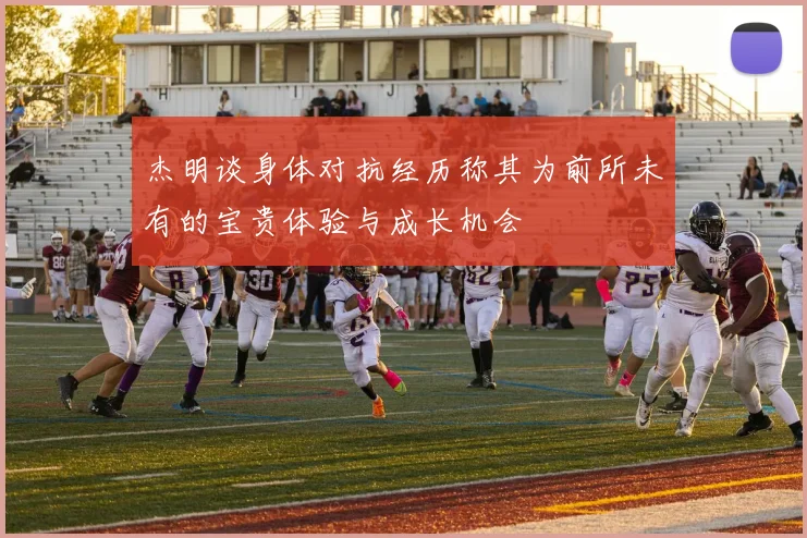 杰明谈身体对抗经历称其为前所未有的宝贵体验与成长机会