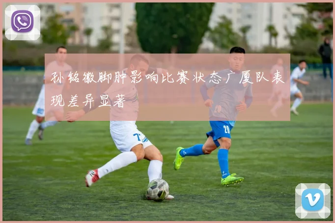 孙铭徽脚肿影响比赛状态广厦队表现差异显著