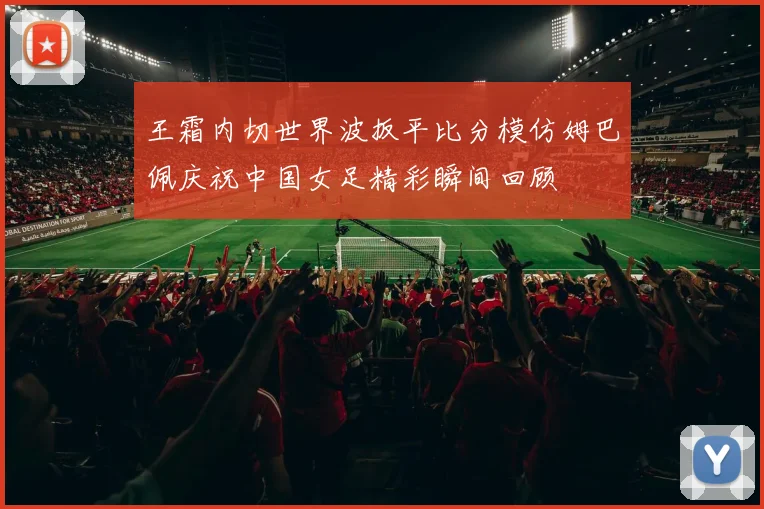 王霜内切世界波扳平比分模仿姆巴佩庆祝中国女足精彩瞬间回顾
