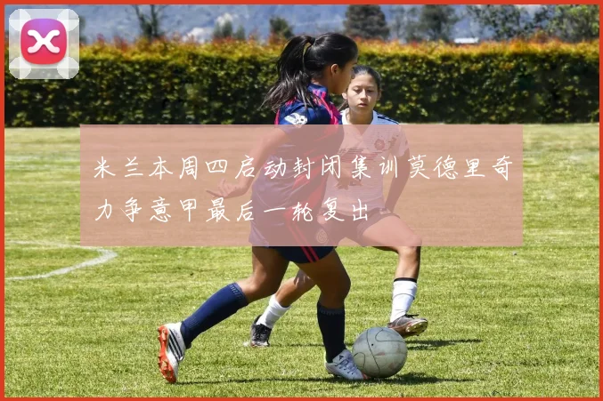 米兰本周四启动封闭集训莫德里奇力争意甲最后一轮复出
